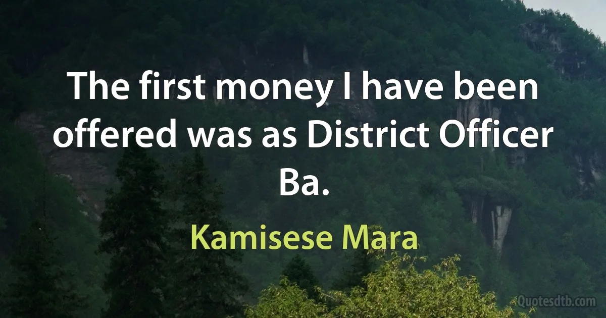 The first money I have been offered was as District Officer Ba. (Kamisese Mara)