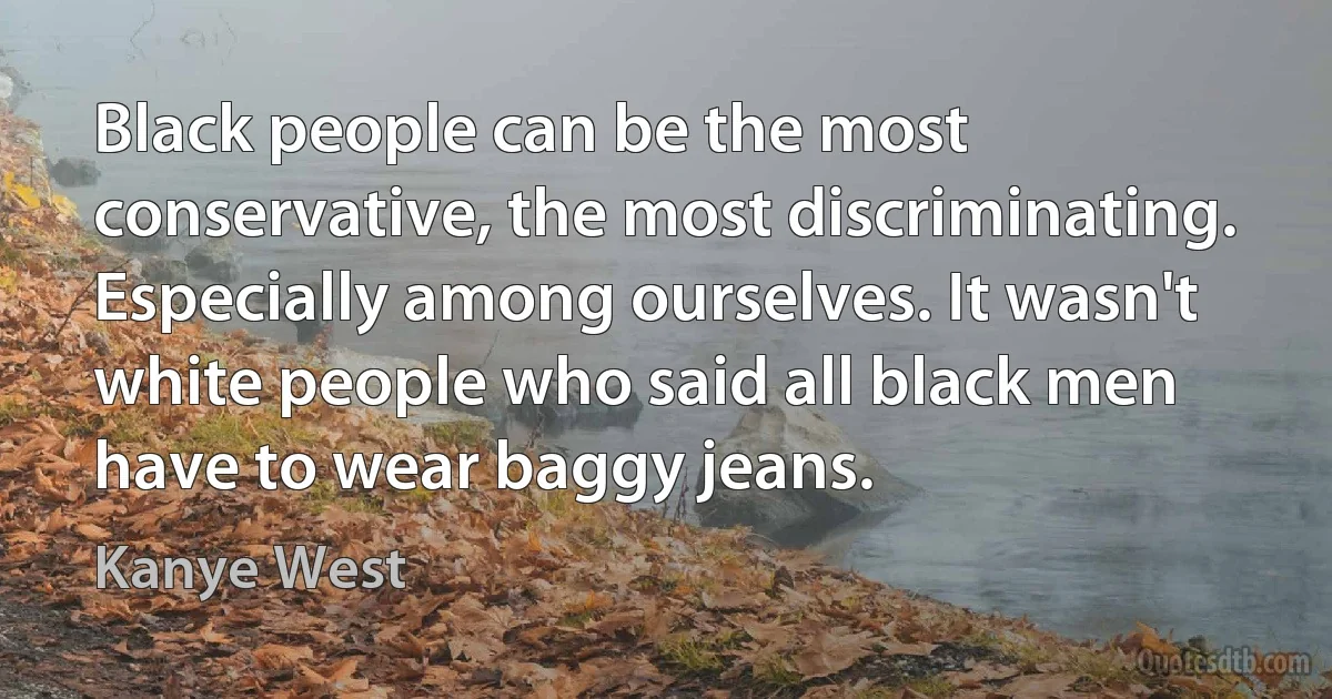 Black people can be the most conservative, the most discriminating. Especially among ourselves. It wasn't white people who said all black men have to wear baggy jeans. (Kanye West)