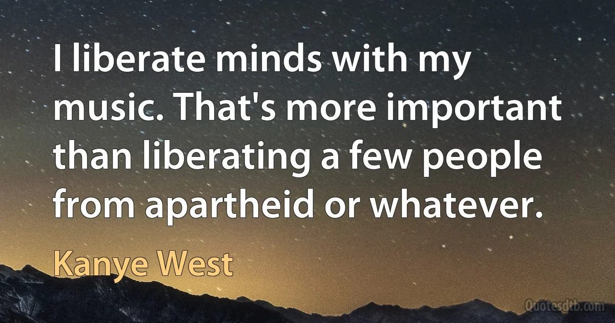 I liberate minds with my music. That's more important than liberating a few people from apartheid or whatever. (Kanye West)