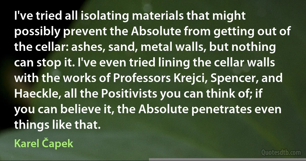 I've tried all isolating materials that might possibly prevent the Absolute from getting out of the cellar: ashes, sand, metal walls, but nothing can stop it. I've even tried lining the cellar walls with the works of Professors Krejci, Spencer, and Haeckle, all the Positivists you can think of; if you can believe it, the Absolute penetrates even things like that. (Karel Čapek)