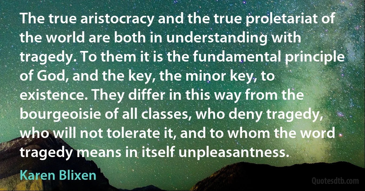 The true aristocracy and the true proletariat of the world are both in understanding with tragedy. To them it is the fundamental principle of God, and the key, the minor key, to existence. They differ in this way from the bourgeoisie of all classes, who deny tragedy, who will not tolerate it, and to whom the word tragedy means in itself unpleasantness. (Karen Blixen)