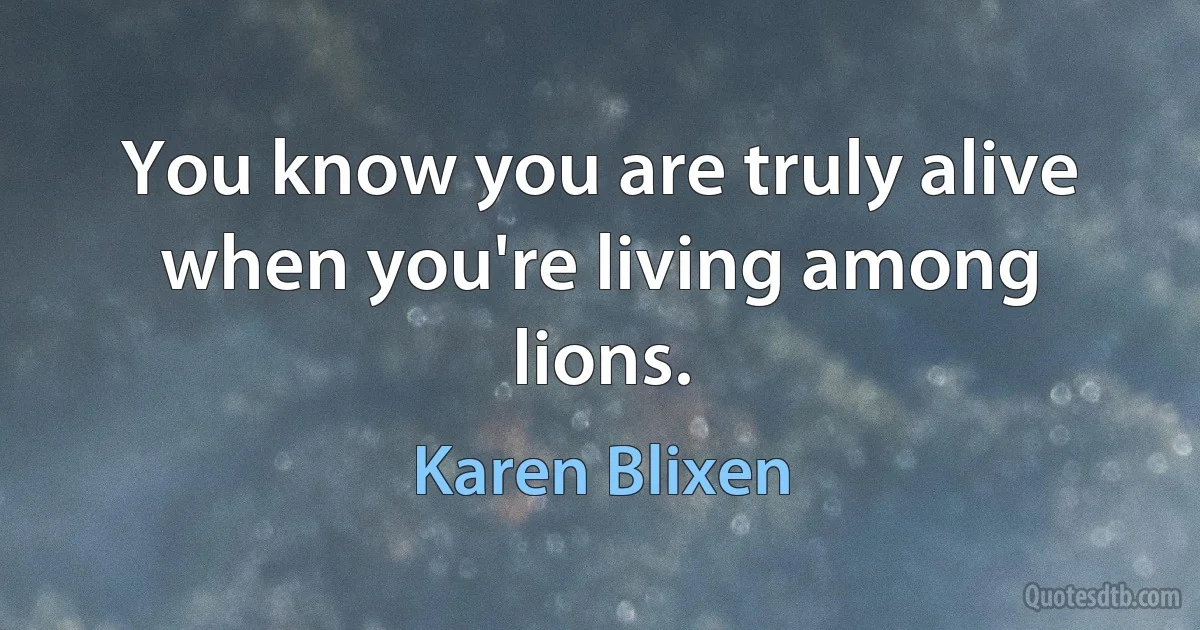 You know you are truly alive when you're living among lions. (Karen Blixen)