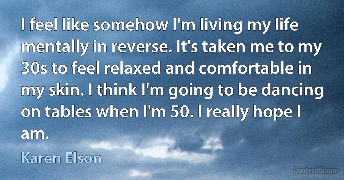 I feel like somehow I'm living my life mentally in reverse. It's taken me to my 30s to feel relaxed and comfortable in my skin. I think I'm going to be dancing on tables when I'm 50. I really hope I am. (Karen Elson)