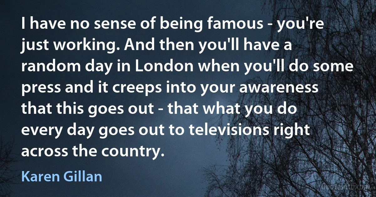 I have no sense of being famous - you're just working. And then you'll have a random day in London when you'll do some press and it creeps into your awareness that this goes out - that what you do every day goes out to televisions right across the country. (Karen Gillan)