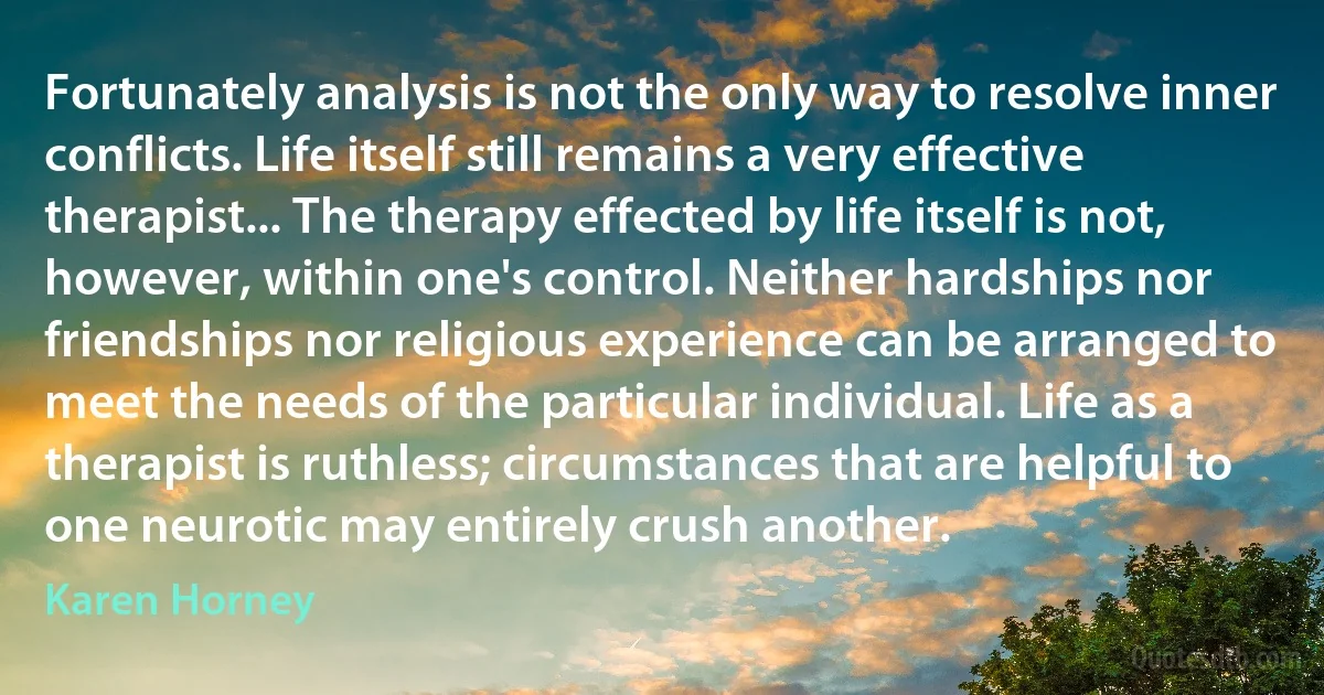 Fortunately analysis is not the only way to resolve inner conflicts. Life itself still remains a very effective therapist... The therapy effected by life itself is not, however, within one's control. Neither hardships nor friendships nor religious experience can be arranged to meet the needs of the particular individual. Life as a therapist is ruthless; circumstances that are helpful to one neurotic may entirely crush another. (Karen Horney)