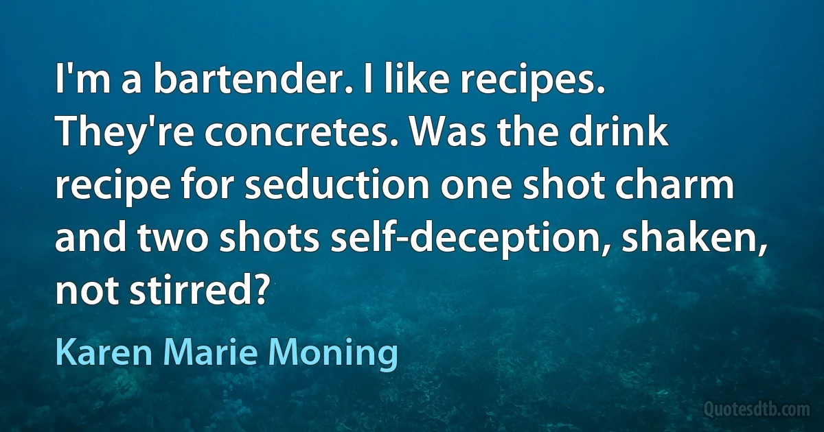 I'm a bartender. I like recipes. They're concretes. Was the drink recipe for seduction one shot charm and two shots self-deception, shaken, not stirred? (Karen Marie Moning)