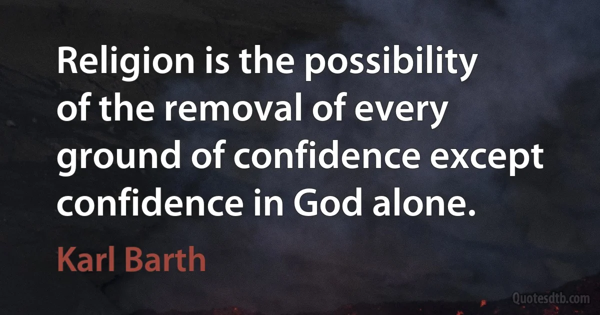 Religion is the possibility of the removal of every ground of confidence except confidence in God alone. (Karl Barth)