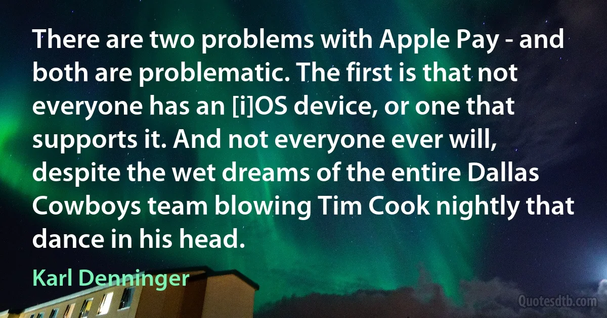 There are two problems with Apple Pay - and both are problematic. The first is that not everyone has an [i]OS device, or one that supports it. And not everyone ever will, despite the wet dreams of the entire Dallas Cowboys team blowing Tim Cook nightly that dance in his head. (Karl Denninger)