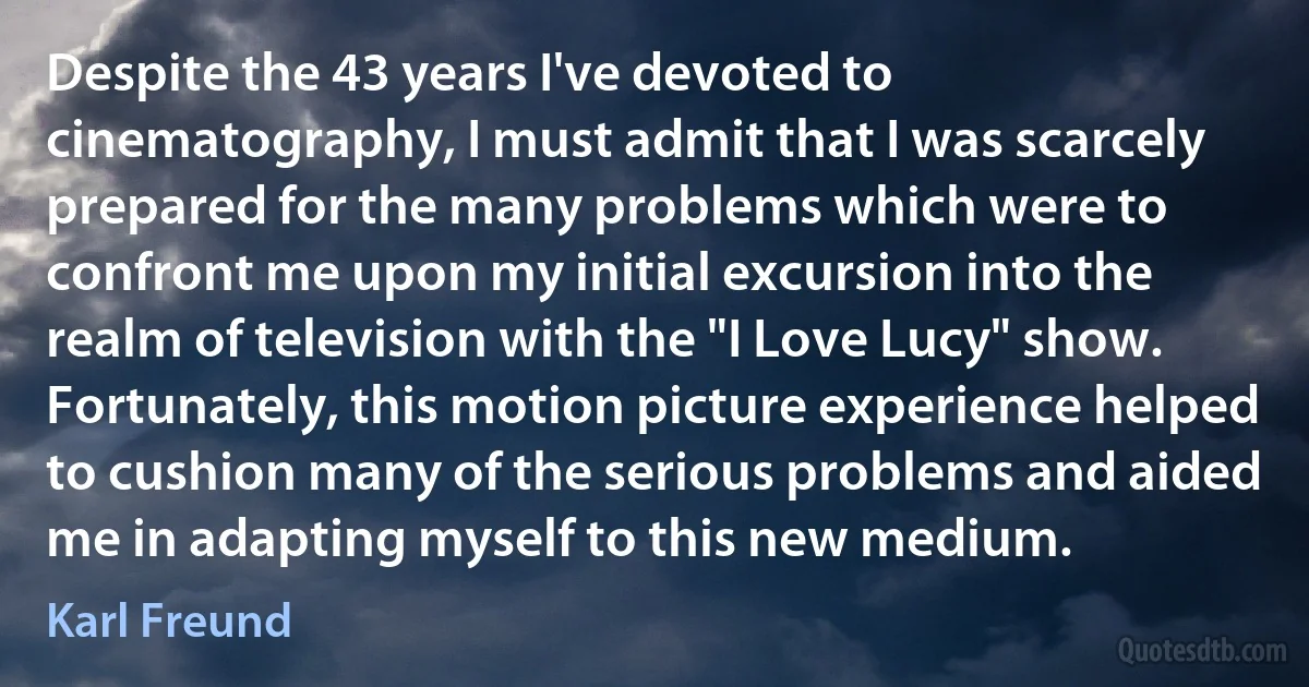 Despite the 43 years I've devoted to cinematography, I must admit that I was scarcely prepared for the many problems which were to confront me upon my initial excursion into the realm of television with the "I Love Lucy" show. Fortunately, this motion picture experience helped to cushion many of the serious problems and aided me in adapting myself to this new medium. (Karl Freund)