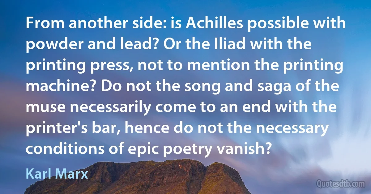 From another side: is Achilles possible with powder and lead? Or the Iliad with the printing press, not to mention the printing machine? Do not the song and saga of the muse necessarily come to an end with the printer's bar, hence do not the necessary conditions of epic poetry vanish? (Karl Marx)