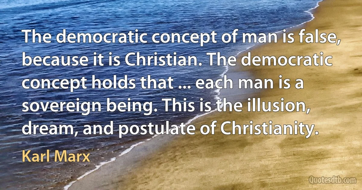 The democratic concept of man is false, because it is Christian. The democratic concept holds that ... each man is a sovereign being. This is the illusion, dream, and postulate of Christianity. (Karl Marx)