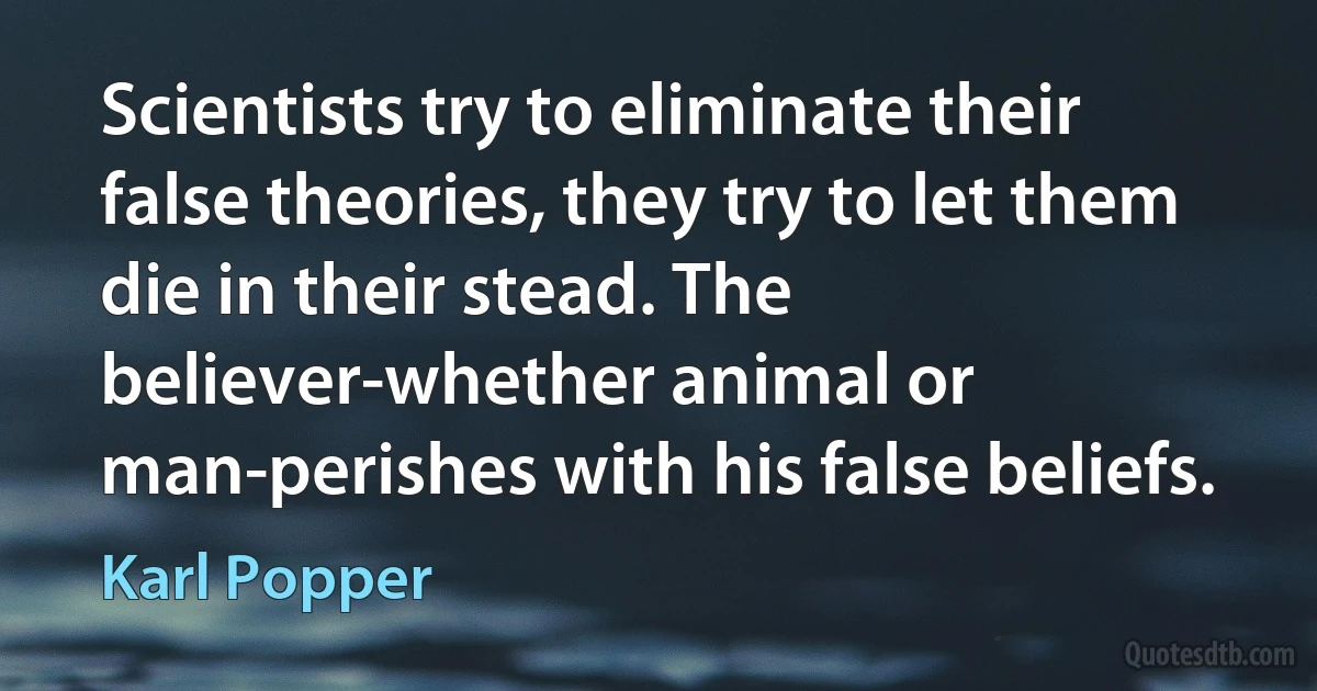 Scientists try to eliminate their false theories, they try to let them die in their stead. The believer-whether animal or man-perishes with his false beliefs. (Karl Popper)