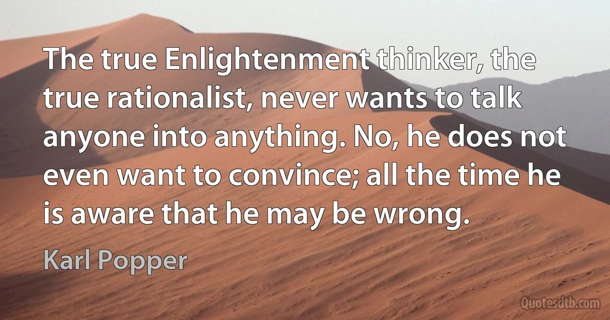 The true Enlightenment thinker, the true rationalist, never wants to talk anyone into anything. No, he does not even want to convince; all the time he is aware that he may be wrong. (Karl Popper)