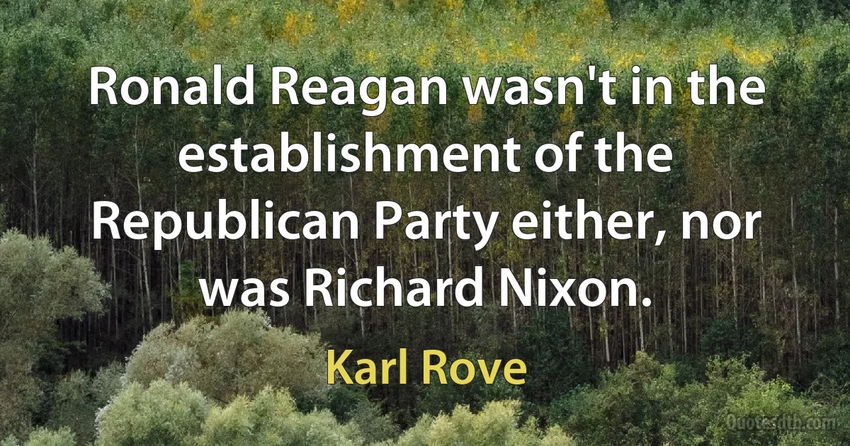 Ronald Reagan wasn't in the establishment of the Republican Party either, nor was Richard Nixon. (Karl Rove)