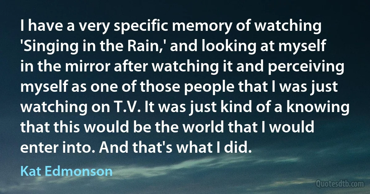 I have a very specific memory of watching 'Singing in the Rain,' and looking at myself in the mirror after watching it and perceiving myself as one of those people that I was just watching on T.V. It was just kind of a knowing that this would be the world that I would enter into. And that's what I did. (Kat Edmonson)