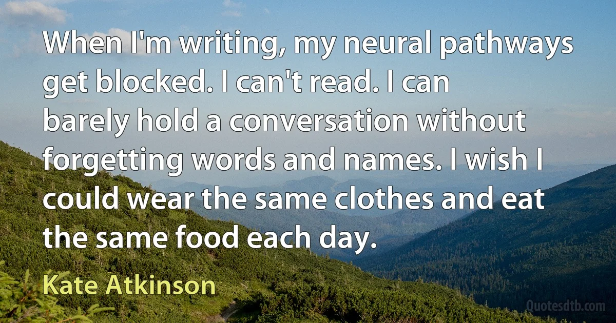 When I'm writing, my neural pathways get blocked. I can't read. I can barely hold a conversation without forgetting words and names. I wish I could wear the same clothes and eat the same food each day. (Kate Atkinson)