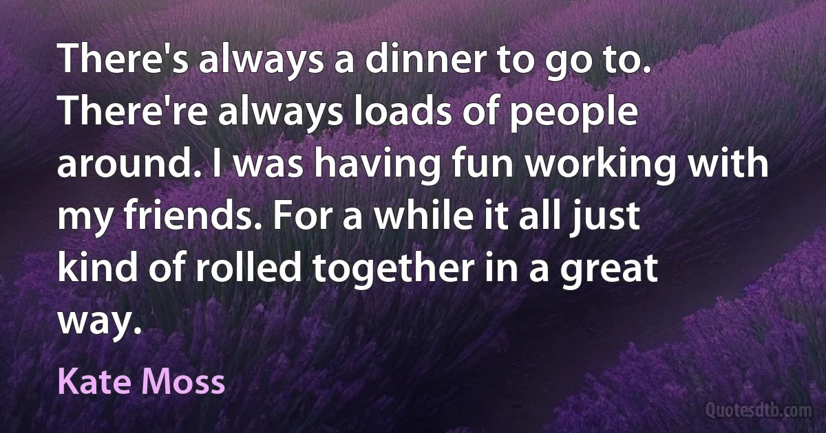 There's always a dinner to go to. There're always loads of people around. I was having fun working with my friends. For a while it all just kind of rolled together in a great way. (Kate Moss)