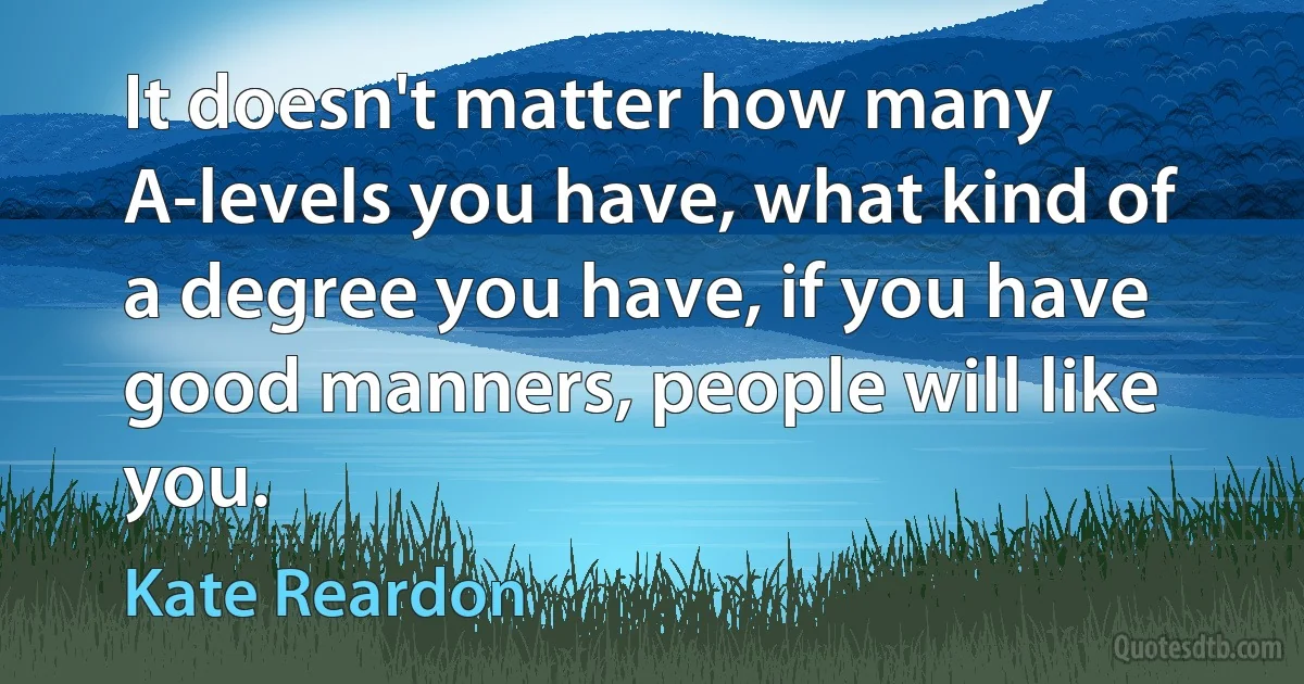 It doesn't matter how many A-levels you have, what kind of a degree you have, if you have good manners, people will like you. (Kate Reardon)