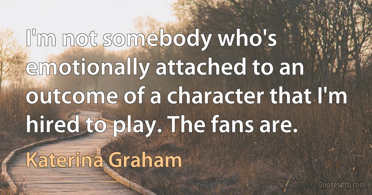 I'm not somebody who's emotionally attached to an outcome of a character that I'm hired to play. The fans are. (Katerina Graham)