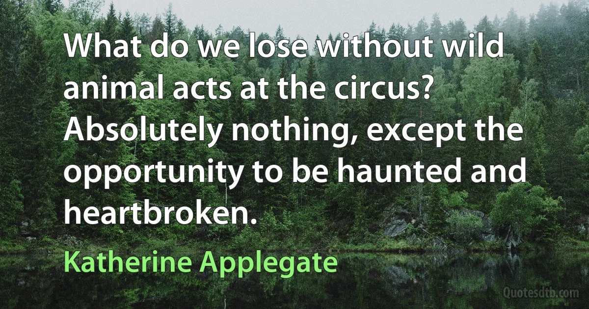 What do we lose without wild animal acts at the circus? Absolutely nothing, except the opportunity to be haunted and heartbroken. (Katherine Applegate)