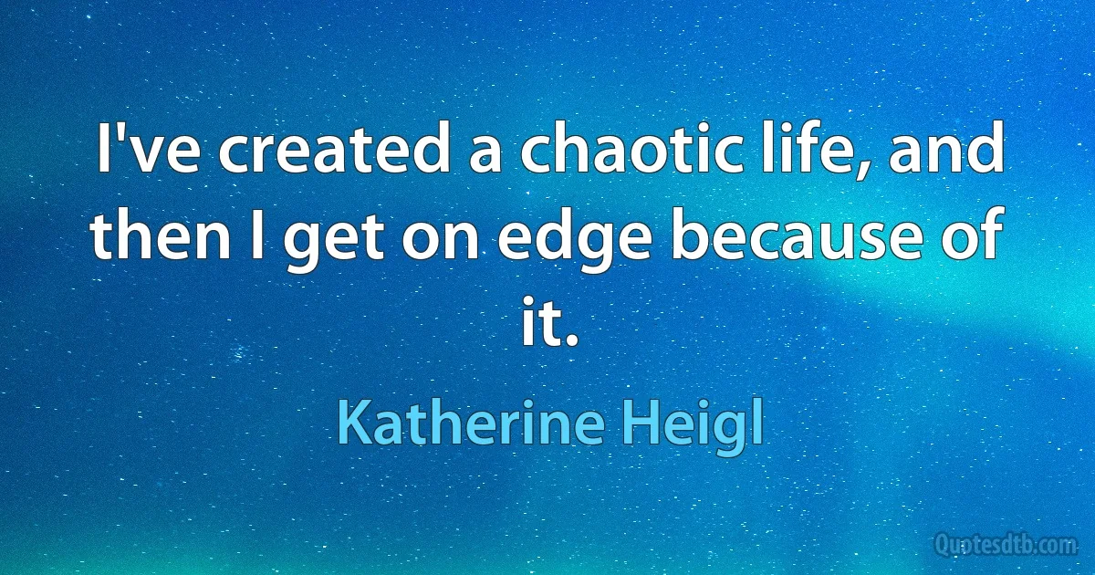 I've created a chaotic life, and then I get on edge because of it. (Katherine Heigl)