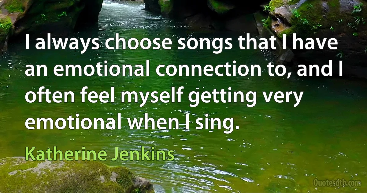 I always choose songs that I have an emotional connection to, and I often feel myself getting very emotional when I sing. (Katherine Jenkins)