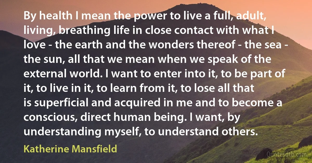 By health I mean the power to live a full, adult, living, breathing life in close contact with what I love - the earth and the wonders thereof - the sea - the sun, all that we mean when we speak of the external world. I want to enter into it, to be part of it, to live in it, to learn from it, to lose all that is superficial and acquired in me and to become a conscious, direct human being. I want, by understanding myself, to understand others. (Katherine Mansfield)