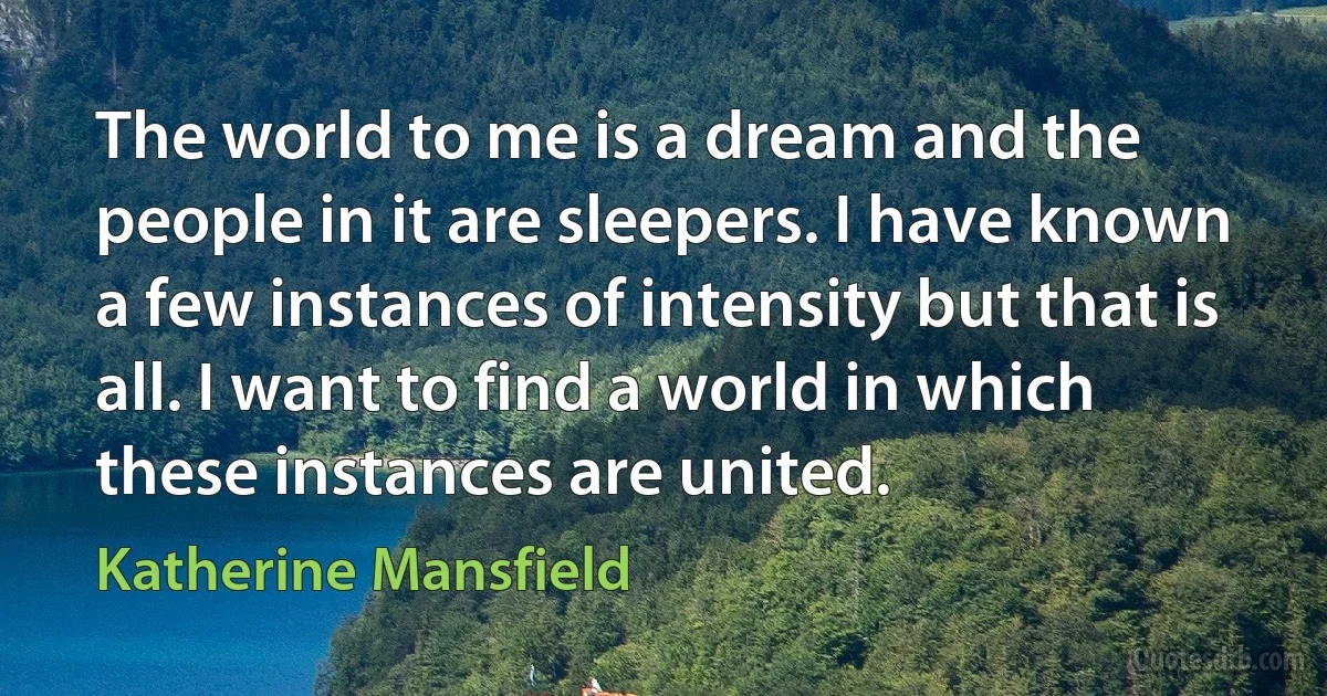 The world to me is a dream and the people in it are sleepers. I have known a few instances of intensity but that is all. I want to find a world in which these instances are united. (Katherine Mansfield)