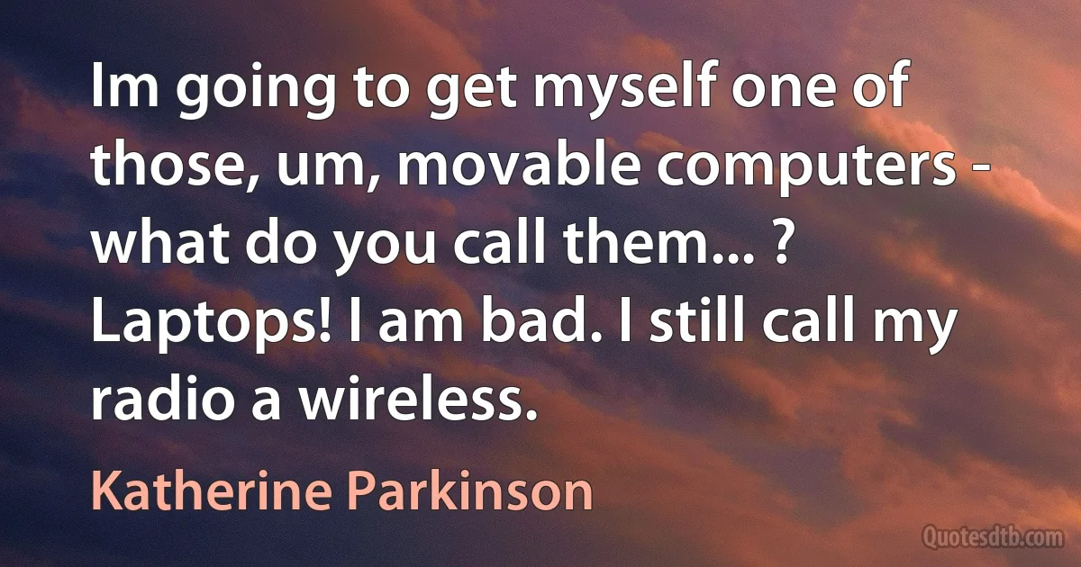 Im going to get myself one of those, um, movable computers - what do you call them... ? Laptops! I am bad. I still call my radio a wireless. (Katherine Parkinson)