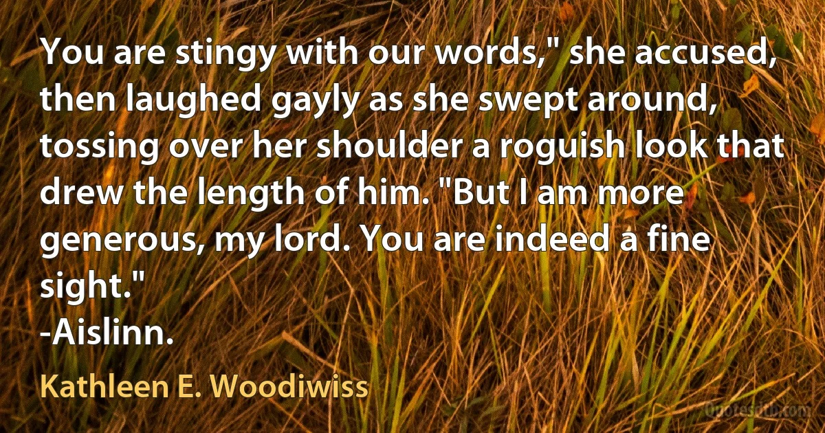 You are stingy with our words," she accused, then laughed gayly as she swept around, tossing over her shoulder a roguish look that drew the length of him. "But I am more generous, my lord. You are indeed a fine sight."
-Aislinn. (Kathleen E. Woodiwiss)