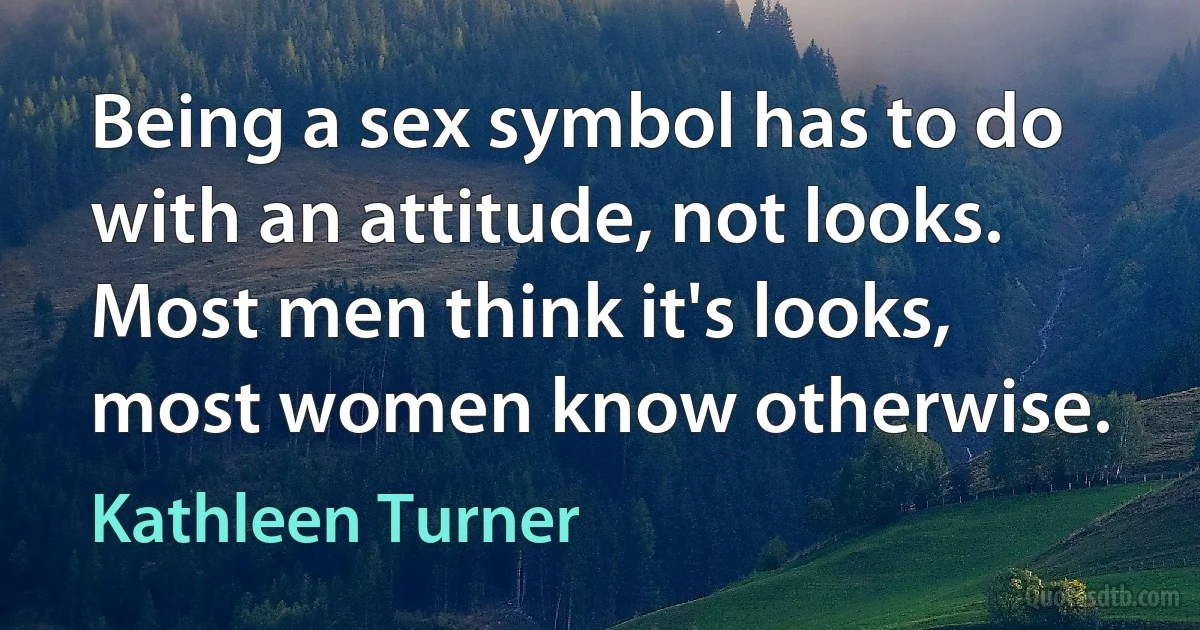 Being a sex symbol has to do with an attitude, not looks. Most men think it's looks, most women know otherwise. (Kathleen Turner)