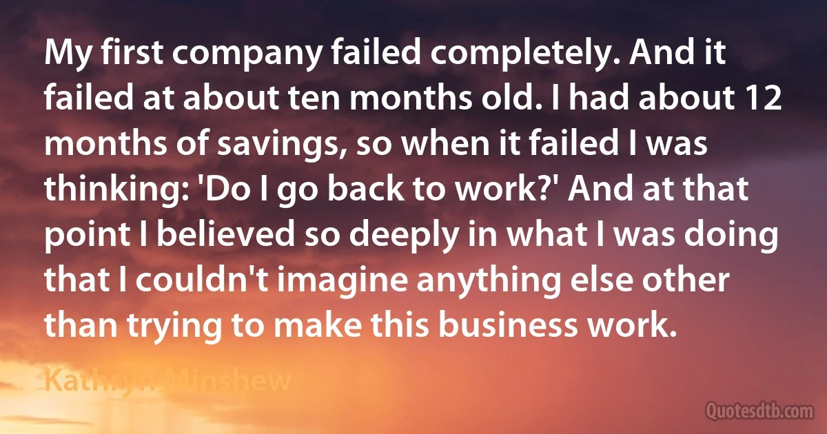 My first company failed completely. And it failed at about ten months old. I had about 12 months of savings, so when it failed I was thinking: 'Do I go back to work?' And at that point I believed so deeply in what I was doing that I couldn't imagine anything else other than trying to make this business work. (Kathryn Minshew)