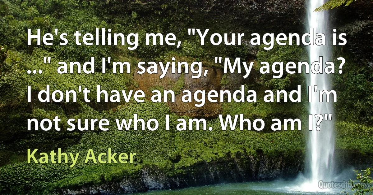 He's telling me, "Your agenda is ..." and I'm saying, "My agenda? I don't have an agenda and I'm not sure who I am. Who am I?" (Kathy Acker)