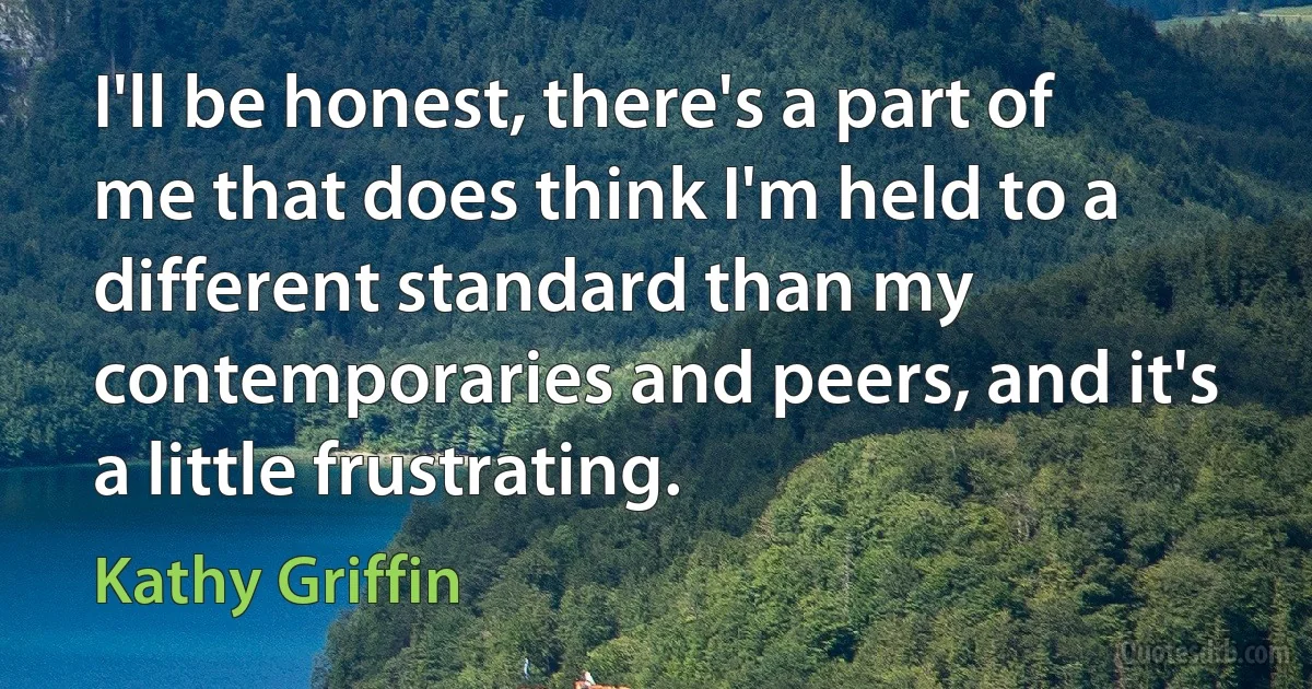 I'll be honest, there's a part of me that does think I'm held to a different standard than my contemporaries and peers, and it's a little frustrating. (Kathy Griffin)