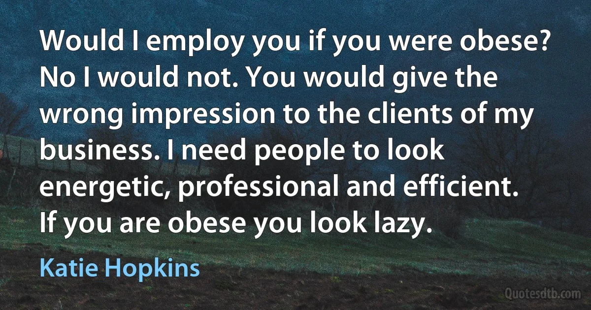 Would I employ you if you were obese? No I would not. You would give the wrong impression to the clients of my business. I need people to look energetic, professional and efficient. If you are obese you look lazy. (Katie Hopkins)