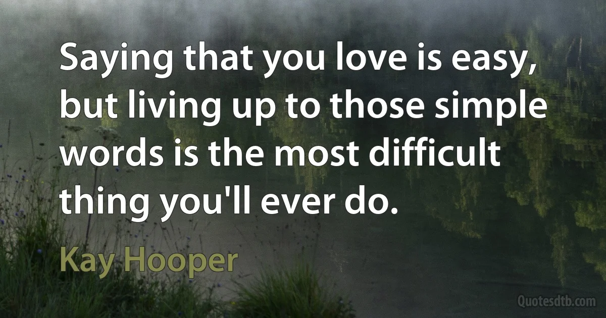 Saying that you love is easy, but living up to those simple words is the most difficult thing you'll ever do. (Kay Hooper)