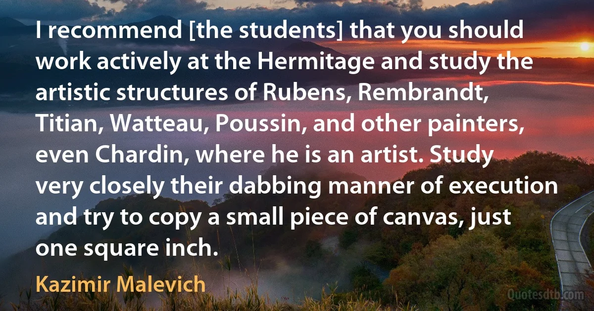 I recommend [the students] that you should work actively at the Hermitage and study the artistic structures of Rubens, Rembrandt, Titian, Watteau, Poussin, and other painters, even Chardin, where he is an artist. Study very closely their dabbing manner of execution and try to copy a small piece of canvas, just one square inch. (Kazimir Malevich)