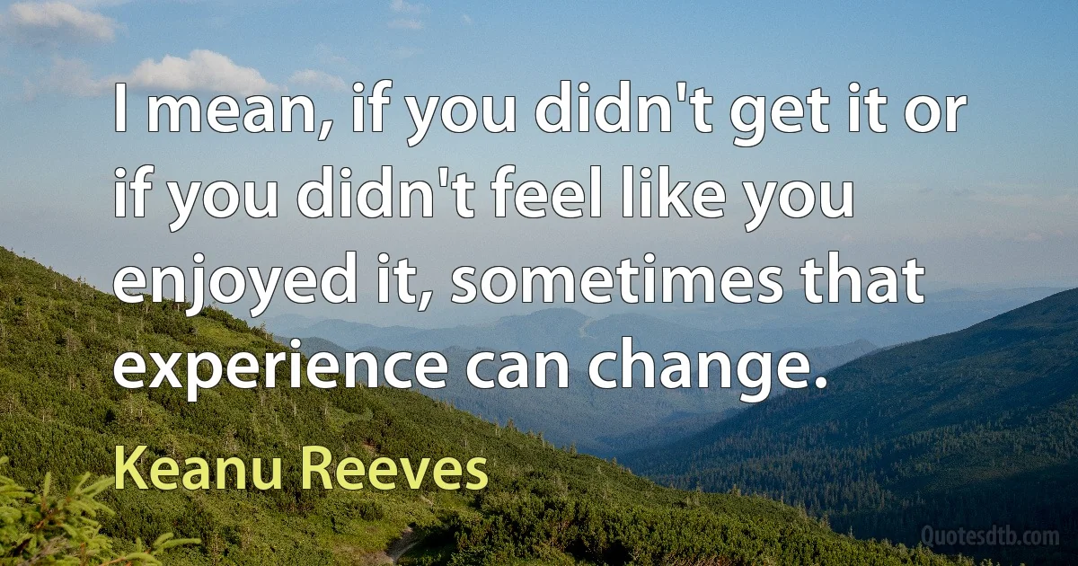 I mean, if you didn't get it or if you didn't feel like you enjoyed it, sometimes that experience can change. (Keanu Reeves)