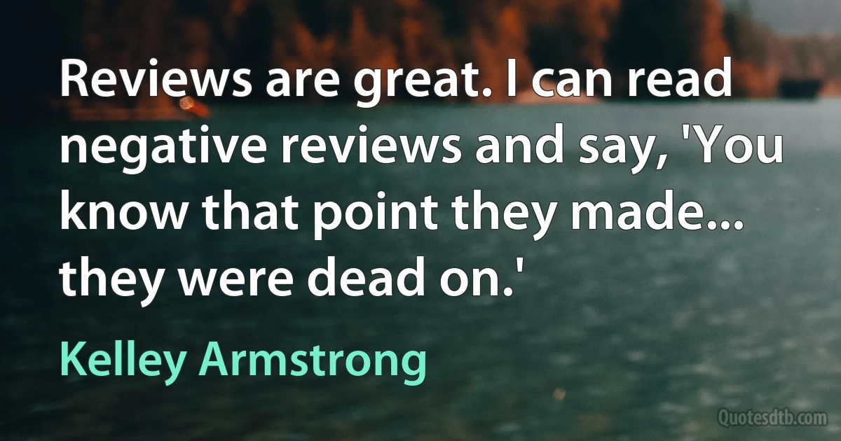 Reviews are great. I can read negative reviews and say, 'You know that point they made... they were dead on.' (Kelley Armstrong)