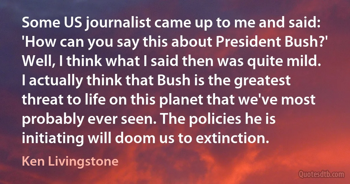 Some US journalist came up to me and said: 'How can you say this about President Bush?' Well, I think what I said then was quite mild. I actually think that Bush is the greatest threat to life on this planet that we've most probably ever seen. The policies he is initiating will doom us to extinction. (Ken Livingstone)