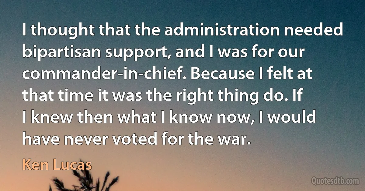 I thought that the administration needed bipartisan support, and I was for our commander-in-chief. Because I felt at that time it was the right thing do. If I knew then what I know now, I would have never voted for the war. (Ken Lucas)