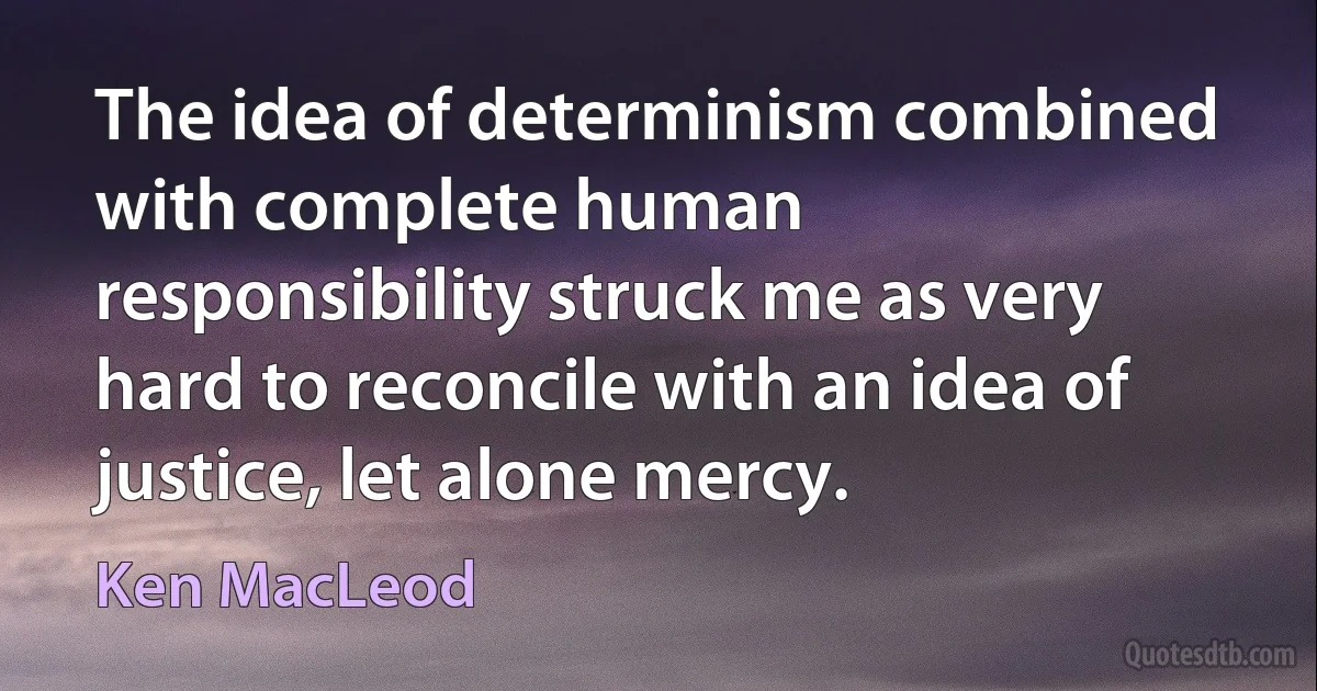 The idea of determinism combined with complete human responsibility struck me as very hard to reconcile with an idea of justice, let alone mercy. (Ken MacLeod)