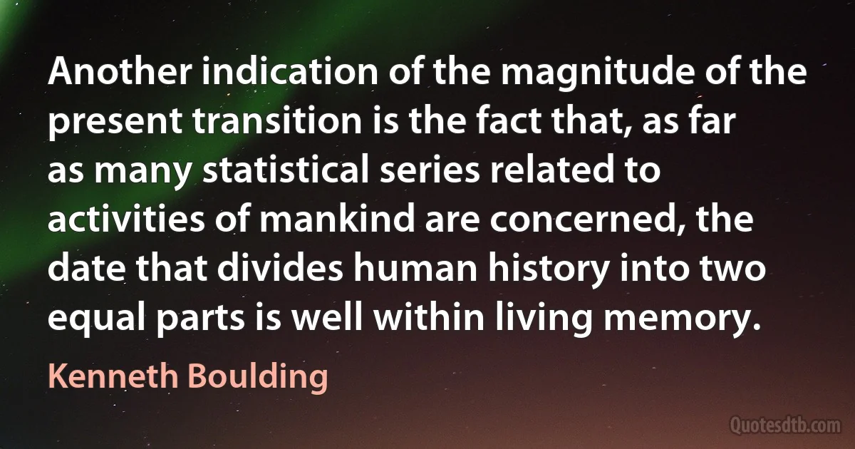 Another indication of the magnitude of the present transition is the fact that, as far as many statistical series related to activities of mankind are concerned, the date that divides human history into two equal parts is well within living memory. (Kenneth Boulding)