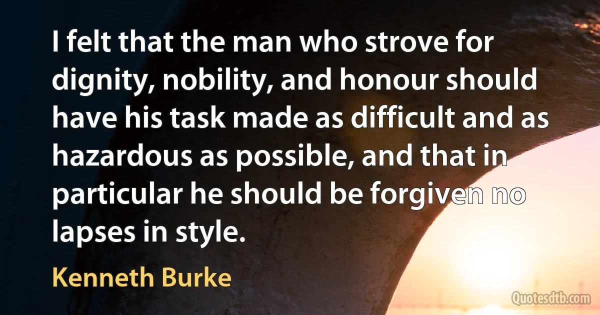 I felt that the man who strove for dignity, nobility, and honour should have his task made as difficult and as hazardous as possible, and that in particular he should be forgiven no lapses in style. (Kenneth Burke)