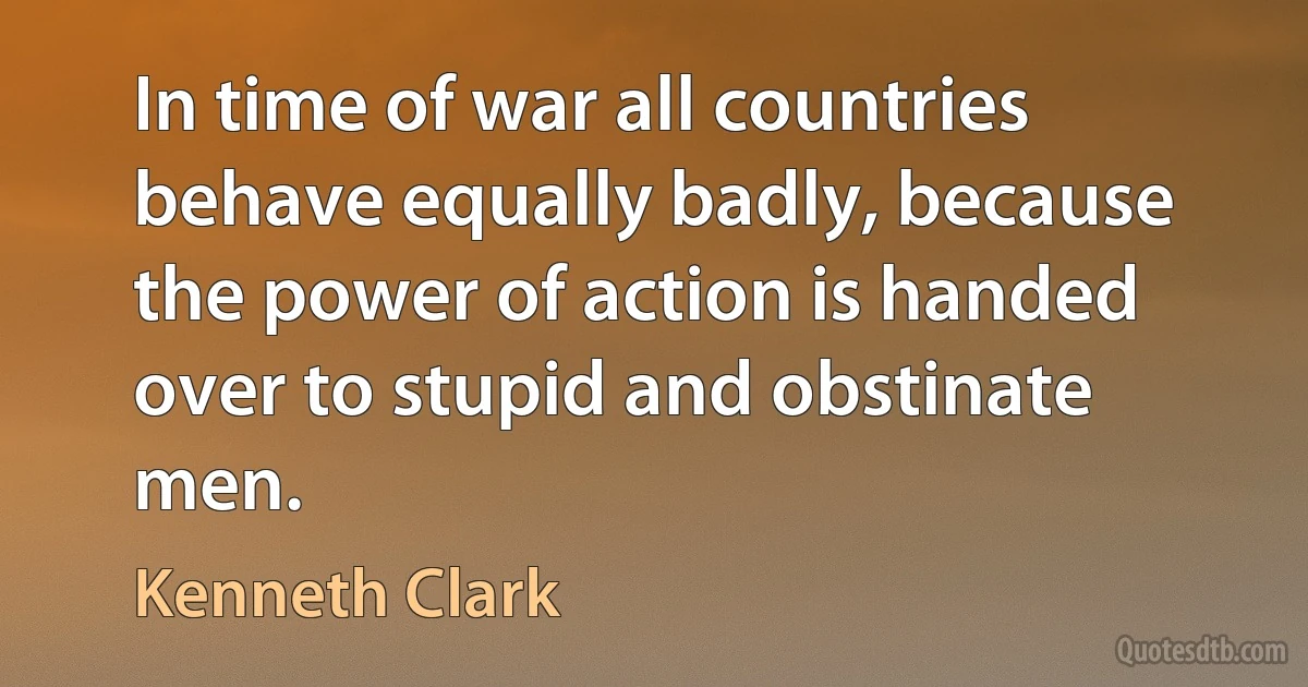 In time of war all countries behave equally badly, because the power of action is handed over to stupid and obstinate men. (Kenneth Clark)