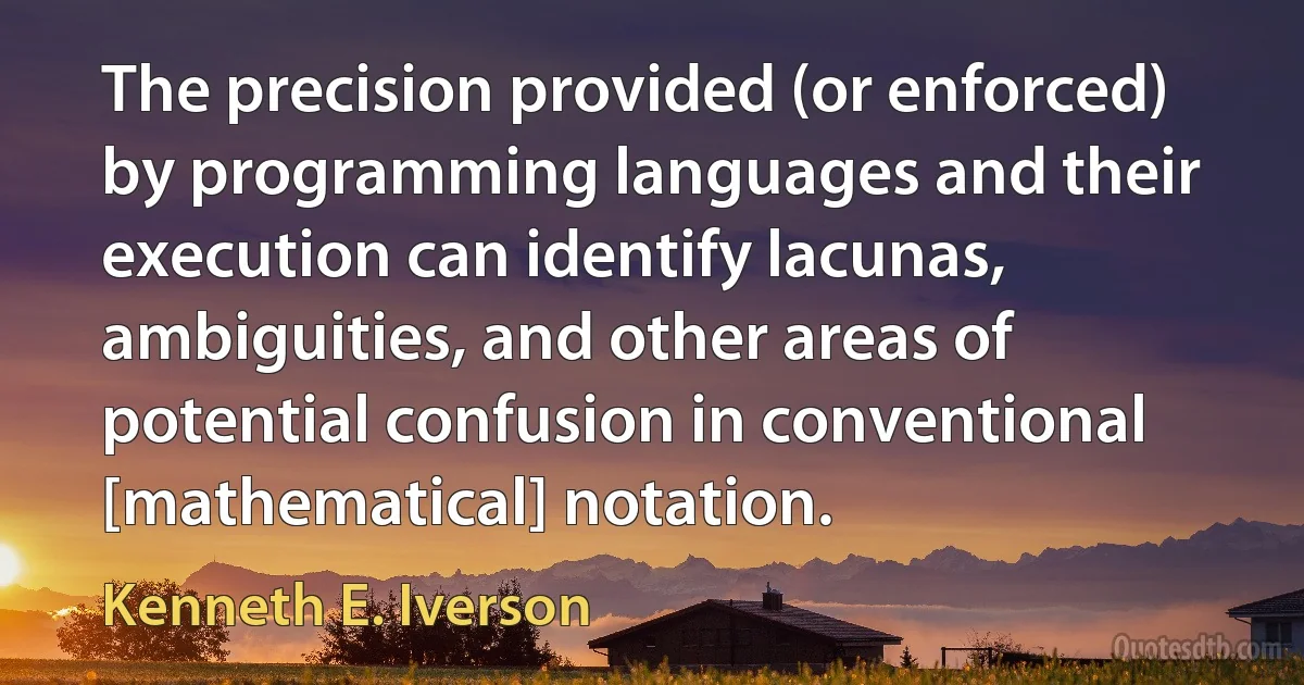 The precision provided (or enforced) by programming languages and their execution can identify lacunas, ambiguities, and other areas of potential confusion in conventional [mathematical] notation. (Kenneth E. Iverson)