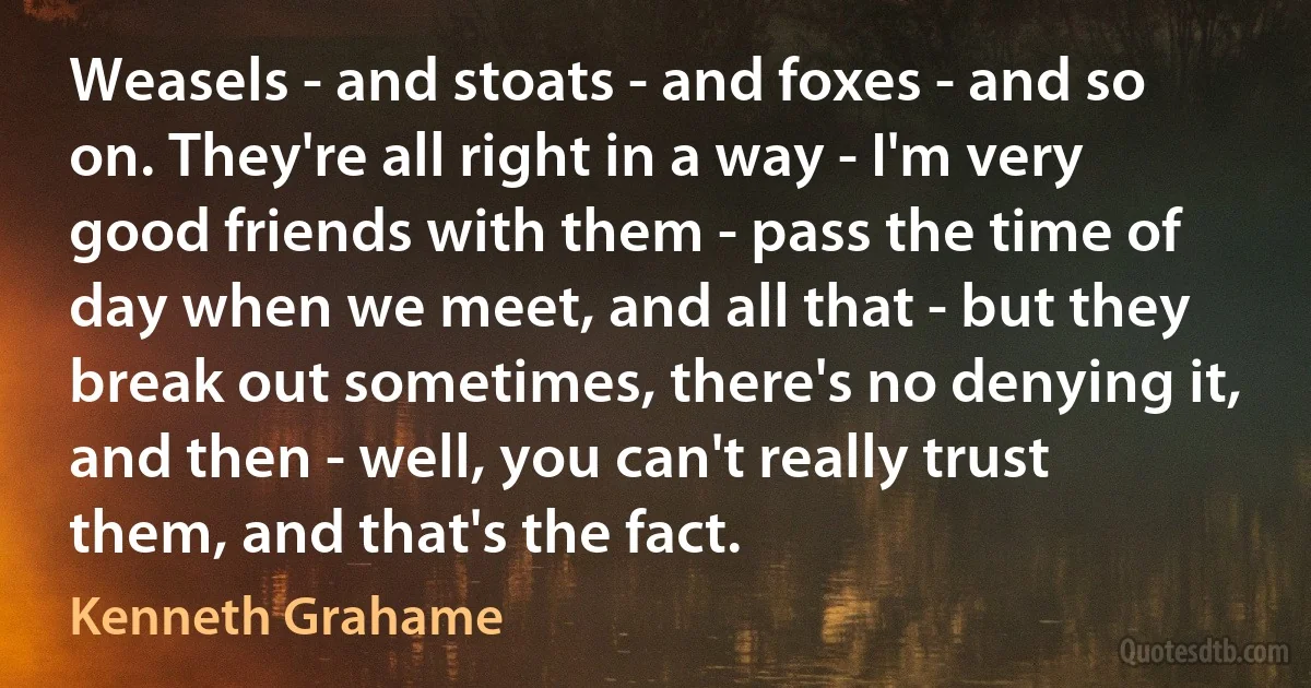 Weasels - and stoats - and foxes - and so on. They're all right in a way - I'm very good friends with them - pass the time of day when we meet, and all that - but they break out sometimes, there's no denying it, and then - well, you can't really trust them, and that's the fact. (Kenneth Grahame)