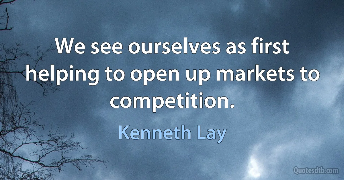 We see ourselves as first helping to open up markets to competition. (Kenneth Lay)