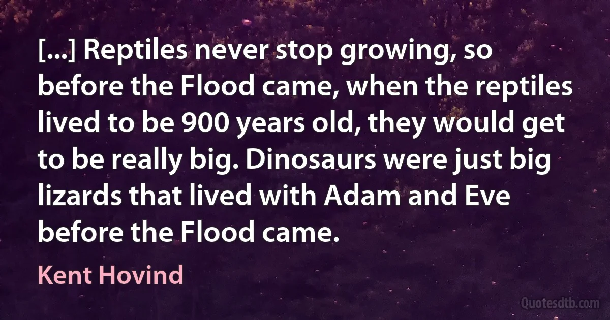 [...] Reptiles never stop growing, so before the Flood came, when the reptiles lived to be 900 years old, they would get to be really big. Dinosaurs were just big lizards that lived with Adam and Eve before the Flood came. (Kent Hovind)