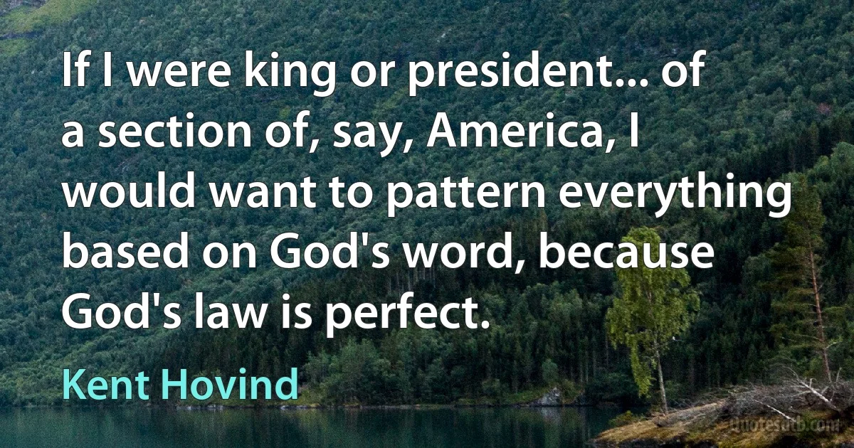 If I were king or president... of a section of, say, America, I would want to pattern everything based on God's word, because God's law is perfect. (Kent Hovind)